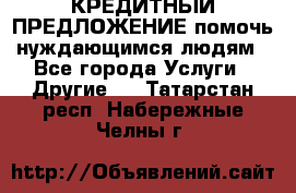 КРЕДИТНЫЙ ПРЕДЛОЖЕНИЕ помочь нуждающимся людям - Все города Услуги » Другие   . Татарстан респ.,Набережные Челны г.